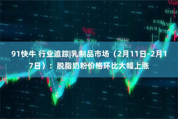 91快牛 行业追踪|乳制品市场（2月11日-2月17日）：脱脂奶粉价格环比大幅上涨