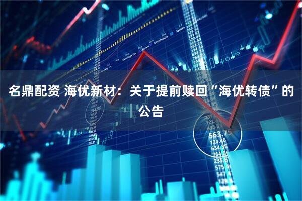 名鼎配资 海优新材：关于提前赎回“海优转债”的公告