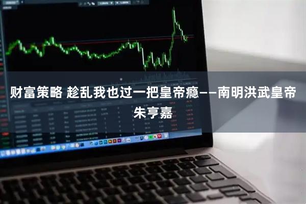 财富策略 趁乱我也过一把皇帝瘾——南明洪武皇帝朱亨嘉