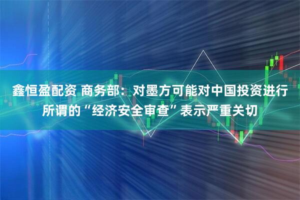 鑫恒盈配资 商务部：对墨方可能对中国投资进行所谓的“经济安全审查”表示严重关切