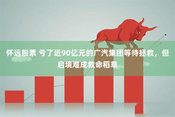 怀远股票 亏了近90亿元的广汽集团等待拯救，但启境难成救命稻草