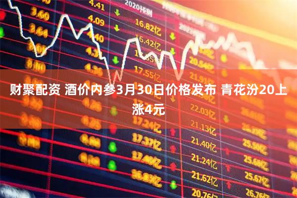 财聚配资 酒价内参3月30日价格发布 青花汾20上涨4元