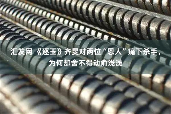 汇发网 《逐玉》齐旻对两位“恩人”痛下杀手，为何却舍不得动俞浅浅