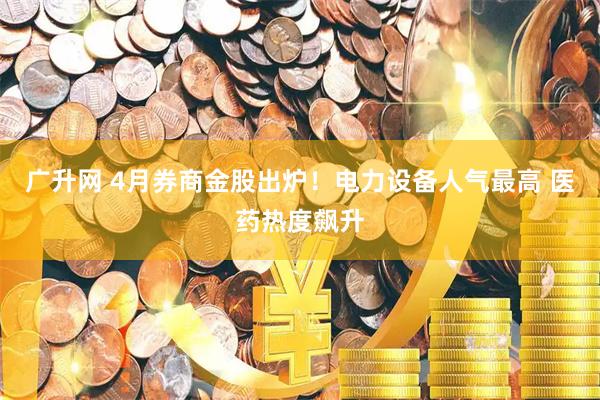 广升网 4月券商金股出炉！电力设备人气最高 医药热度飙升