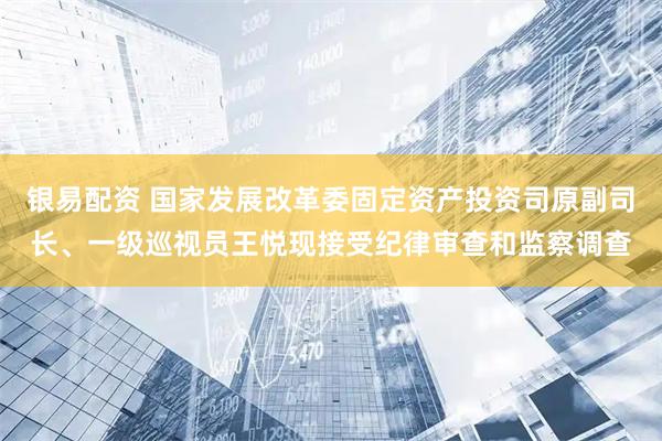 银易配资 国家发展改革委固定资产投资司原副司长、一级巡视员王悦现接受纪律审查和监察调查