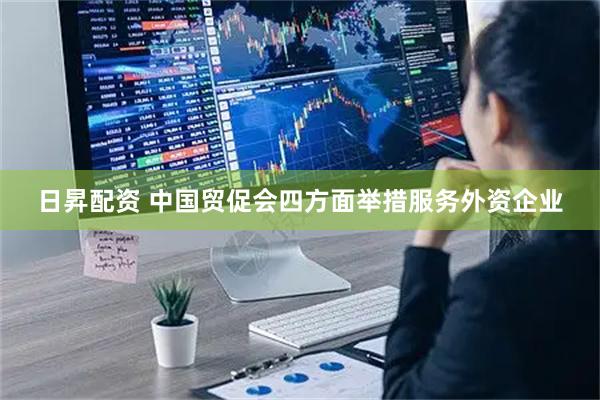 日昇配资 中国贸促会四方面举措服务外资企业