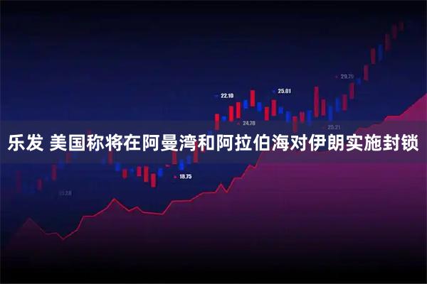 乐发 美国称将在阿曼湾和阿拉伯海对伊朗实施封锁