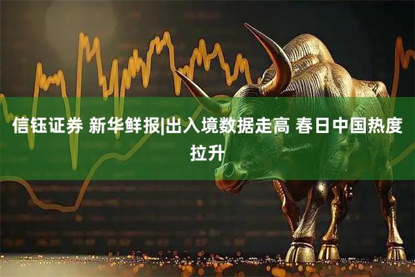 信钰证券 新华鲜报|出入境数据走高 春日中国热度拉升