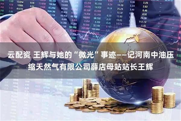 云配资 王辉与她的“微光”事迹——记河南中油压缩天然气有限公司薛店母站站长王辉
