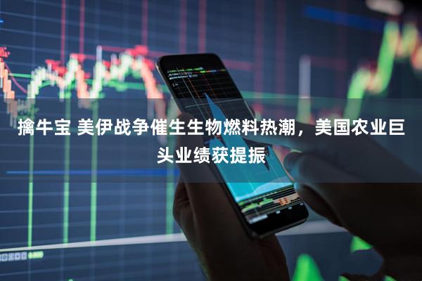 擒牛宝 美伊战争催生生物燃料热潮，美国农业巨头业绩获提振