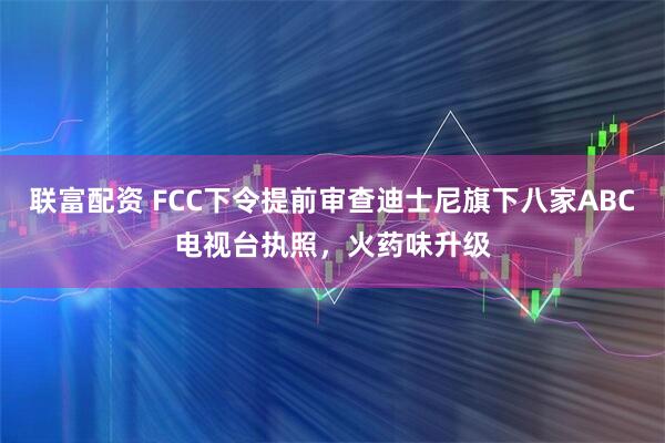 联富配资 FCC下令提前审查迪士尼旗下八家ABC电视台执照，火药味升级