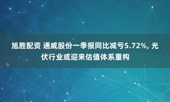 旭胜配资 通威股份一季报同比减亏5.72%, 光伏行业或迎来估值体系重构