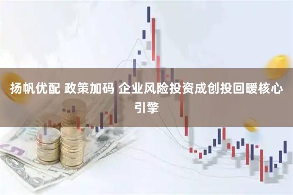扬帆优配 政策加码 企业风险投资成创投回暖核心引擎
