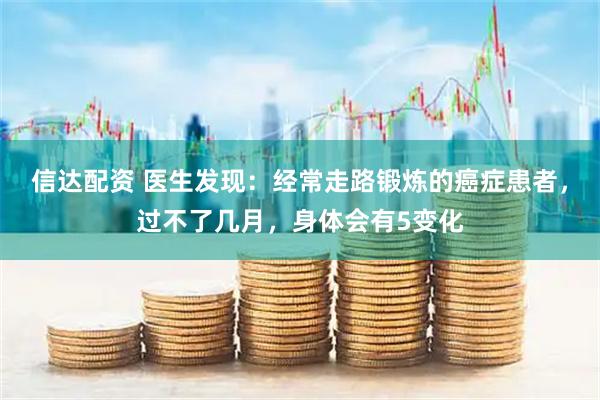 信达配资 医生发现:经常走路锻炼的癌症患者,过不了几月,身体会有5变化