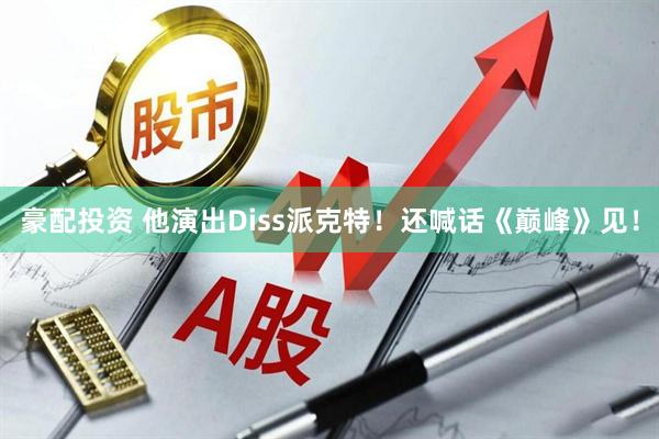 豪配投资 他演出Diss派克特！还喊话《巅峰》见！
