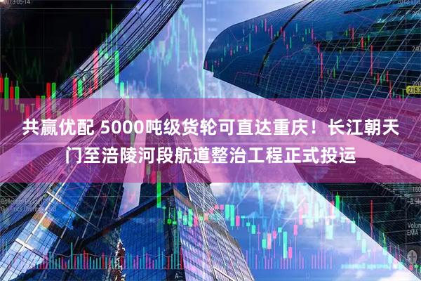 共赢优配 5000吨级货轮可直达重庆！长江朝天门至涪陵河段航道整治工程正式投运