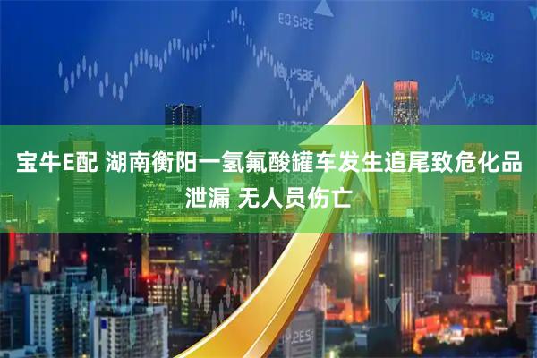 宝牛E配 湖南衡阳一氢氟酸罐车发生追尾致危化品泄漏 无人员伤亡