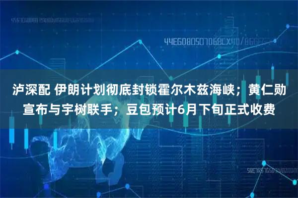 泸深配 伊朗计划彻底封锁霍尔木兹海峡；黄仁勋宣布与宇树联手；豆包预计6月下旬正式收费