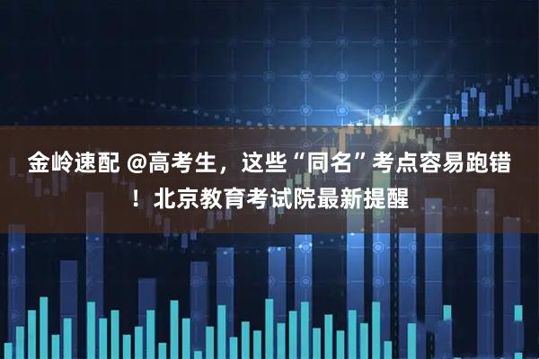 金岭速配 @高考生，这些“同名”考点容易跑错！北京教育考试院最新提醒