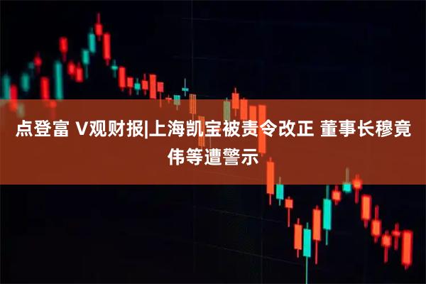 点登富 V观财报|上海凯宝被责令改正 董事长穆竟伟等遭警示