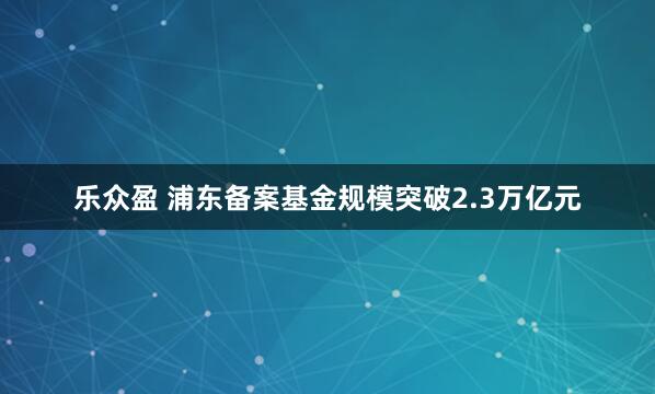 乐众盈 浦东备案基金规模突破2.3万亿元