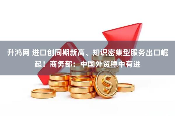 升鸿网 进口创同期新高、知识密集型服务出口崛起！商务部：中国外贸稳中有进