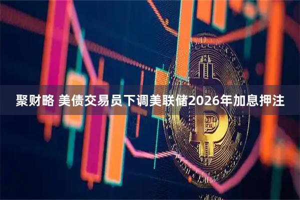 聚财略 美债交易员下调美联储2026年加息押注