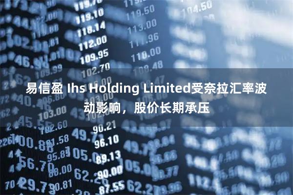 易信盈 Ihs Holding Limited受奈拉汇率波动影响，股价长期承压