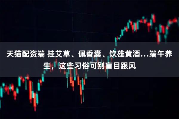 天猫配资端 挂艾草、佩香囊、饮雄黄酒…端午养生，这些习俗可别盲目跟风