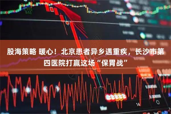 股海策略 暖心！北京患者异乡遇重疾，长沙市第四医院打赢这场“保胃战”