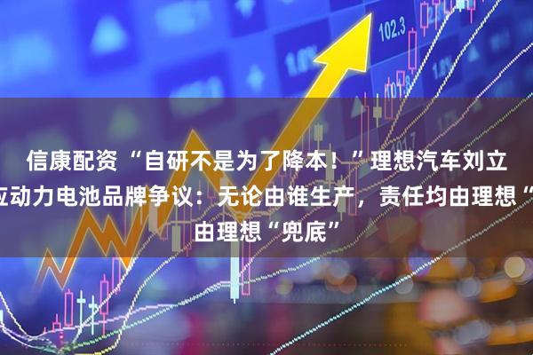 信康配资 “自研不是为了降本！”理想汽车刘立国回应动力电池品牌争议：无论由谁生产，责任均由理想“兜底”
