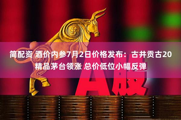 简配资 酒价内参7月2日价格发布：古井贡古20精品茅台领涨 总价低位小幅反弹