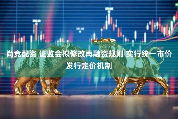 尚竞配资 证监会拟修改再融资规则 实行统一市价发行定价机制
