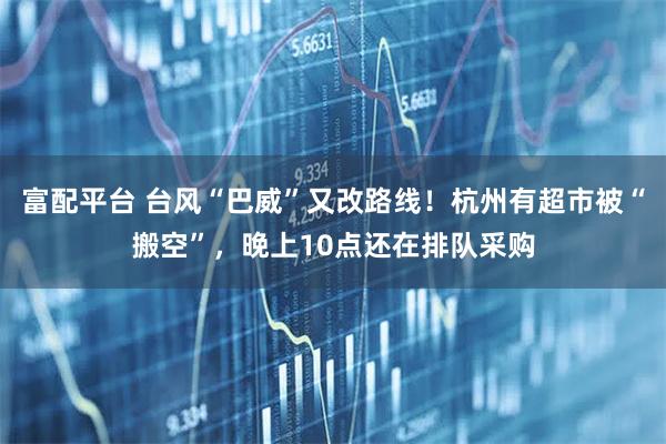 富配平台 台风“巴威”又改路线！杭州有超市被“搬空”，晚上10点还在排队采购
