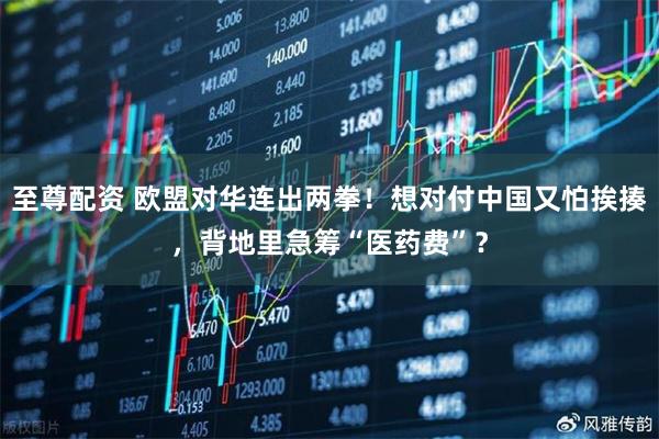 至尊配资 欧盟对华连出两拳！想对付中国又怕挨揍，背地里急筹“医药费”？