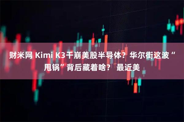 财米网 Kimi K3干崩美股半导体？华尔街这波“甩锅”背后藏着啥？ 最近美