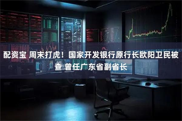 配资宝 周末打虎！国家开发银行原行长欧阳卫民被查 曾任广东省副省长