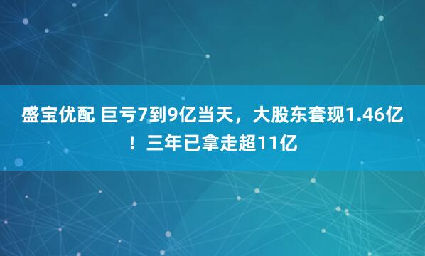 盛宝优配 巨亏7到9亿当天，大股东套现1.46亿！三年已拿走超11亿