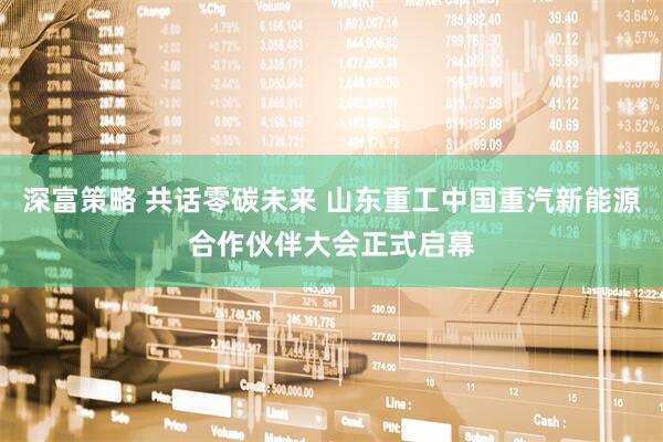 深富策略 共话零碳未来 山东重工中国重汽新能源合作伙伴大会正式启幕