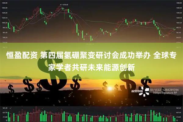 恒盈配资 第四届氢硼聚变研讨会成功举办 全球专家学者共研未来能源创新