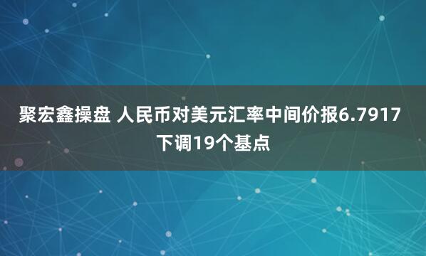 聚宏鑫操盘 人民币对美元汇率中间价报6.7917 下调19个基点
