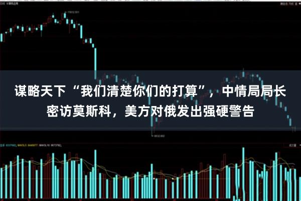 谋略天下 “我们清楚你们的打算”，中情局局长密访莫斯科，美方对俄发出强硬警告