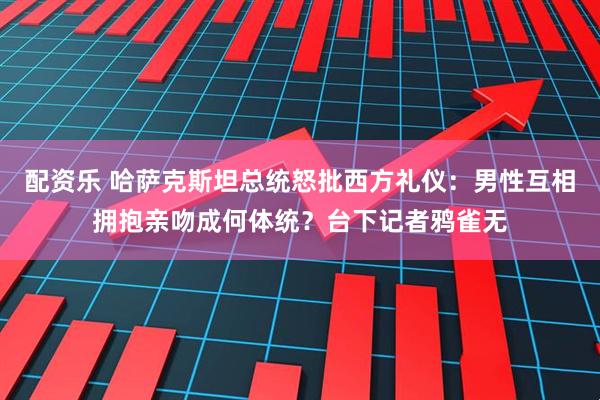 配资乐 哈萨克斯坦总统怒批西方礼仪：男性互相拥抱亲吻成何体统？台下记者鸦雀无
