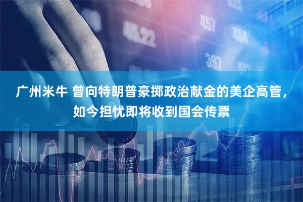 广州米牛 曾向特朗普豪掷政治献金的美企高管，如今担忧即将收到国会传票