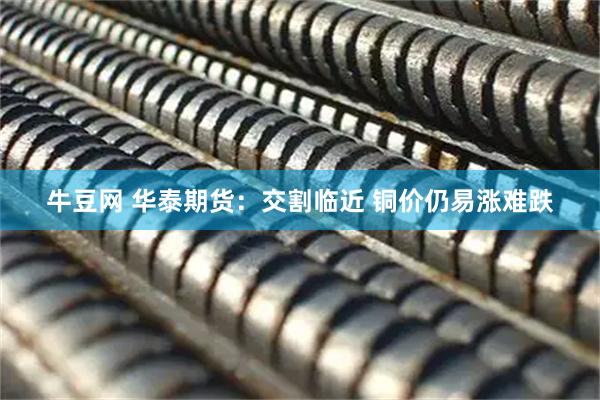 牛豆网 华泰期货：交割临近 铜价仍易涨难跌