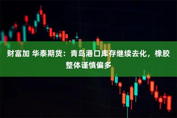 财富加 华泰期货：青岛港口库存继续去化，橡胶整体谨慎偏多